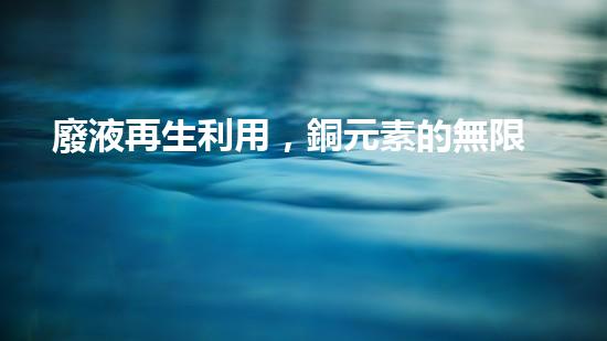 廢液再生利用，銅元素的無限價值！